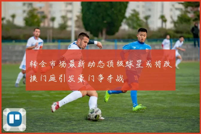 转会市场最新动态顶级球星或将改换门庭引发豪门争夺战