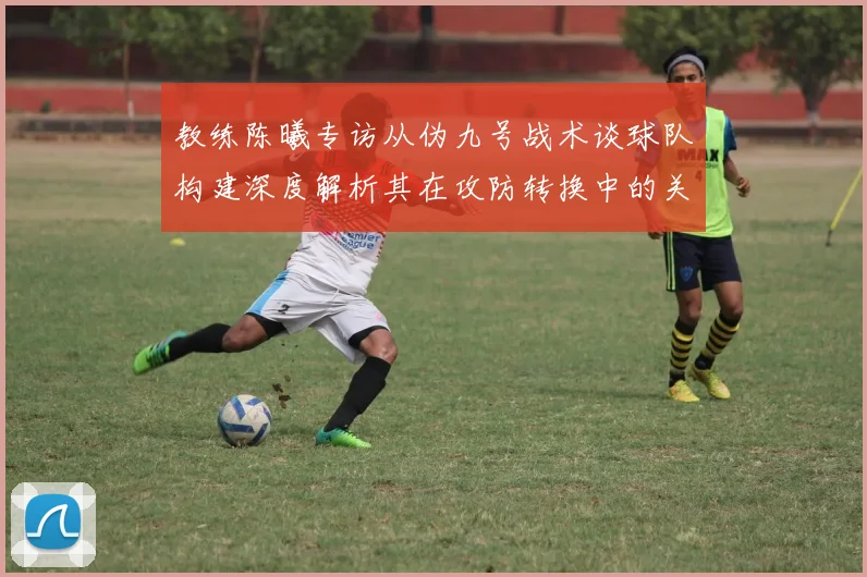 教练陈曦专访从伪九号战术谈球队构建深度解析其在攻防转换中的关键价值