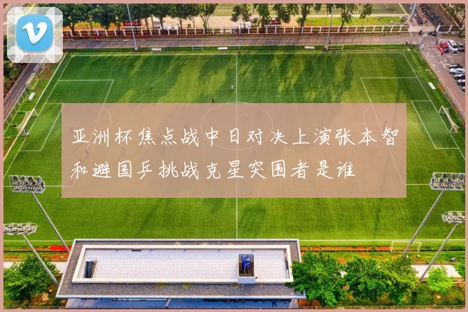 亚洲杯焦点战中日对决上演张本智和避国乒挑战克星突围者是谁